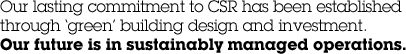 Our lasting commitment to CSR has been established through &lsquo;green&rsquo; building design and investment. Our future is in sustainably managed operations.