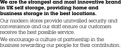 We are the strongest and most innovative brand in UK self storage, providing home and business storage in the best locations. Our modern stores provide unrivalled security and convenience and our staff ensure our customers receive the best possible service. We encourage a culture of partnership in the business rewarding our people for their contribution.