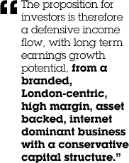 &ldquo;The proposition for investors is therefore a defensive income flow, with long term earnings growth potential, from a branded, London-centric, high margin, asset backed, internet dominant business with a conservative capital structure.&rdquo;