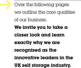 Over the following pages we outline the core qualities of our business. We invite you to take a closer look and learn exactly why we are recognised as the innovative leaders in the UK self storage industry.