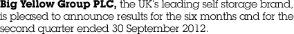 Big Yellow Group PLC, the UK&rsquo;s leading self storage brand, is pleased to announce results for the six months and for the second quarter ended 30 September 2012.