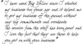 &ldquo;I have used Big Yellow since I started my business two years ago and it helped me to get my business off the ground without any big commitments and overheads. The service from the staff has been great and I love the fact that they are there to help you get on with your business.&rdquo;