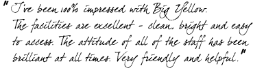 &ldquo;I've been 100% impressed with Big Yellow. The facilities are excellent - clean, bright and easy to access. The attitude of all of the staff has been brilliant at all times. Very friendly and helpful.&rdquo;