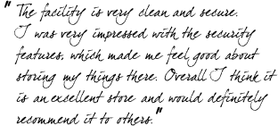 &ldquo;The facility is very clean and secure. I was very impressed with the security features, which made me feel good about storing my things there. Overall I think it is an excellent store and would definitely recommend it to others.&rdquo;