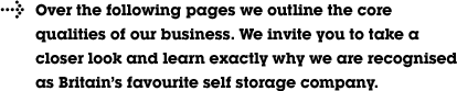 Over the following pages we outline the core qualities of our business. We invite you to take a closer look and learn exactly why we are recognised as Britain&rsquo;s favourite self storage company.