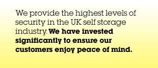 We provide the highest levels of security in the UK self storage industry. We have invested significantly to ensure our customers enjoy peace of mind.