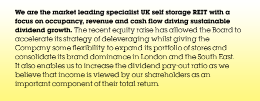 We are the market leading UK self storage REIT with a focus on occupancy, revenue and cash flow, driving sustainable dividend growth. The recent equity raise has allowed the Board to accelerate its strategy of deleveraging whilst giving the Group some flexibility to expand its portfolio of stores and consolidate its brand dominance in London and the South East. It also enables us to increase the dividend payout ratio as we believe that income is viewed by our shareholders as an important component of their total return.