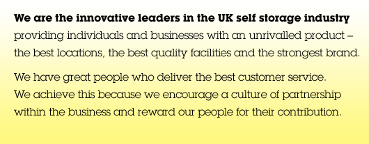 We are the innovative leaders in the UK self storage industry providing individuals and businesses with an unrivalled product &ndash; the best locations, the best quality facilities and the strongest brand. We have great people who deliver the best customer service. We achieve this because we encourage a culture of partnership within the business and reward our people for their contribution.
